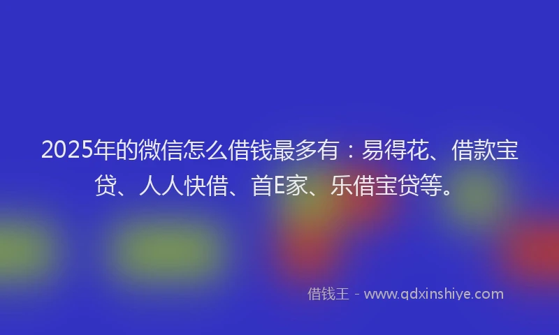 2025年的微信怎么借钱最多有：易得花、借款宝贷、人人快借、首E家、乐借宝贷等。