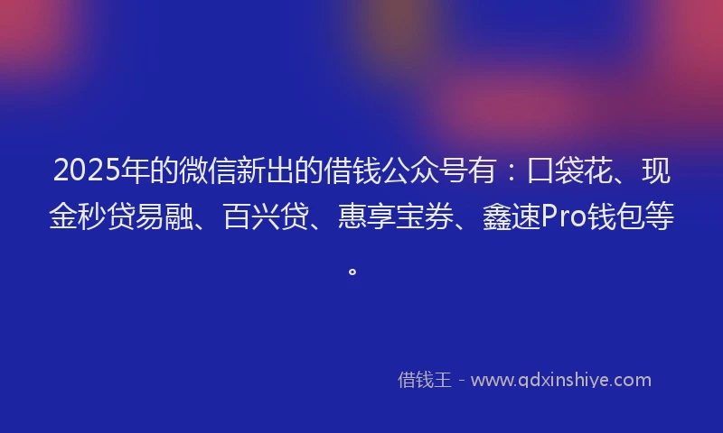 2025年的微信新出的借钱公众号有：口袋花、现金秒贷易融、百兴贷、惠享宝券、鑫速Pro钱包等。
