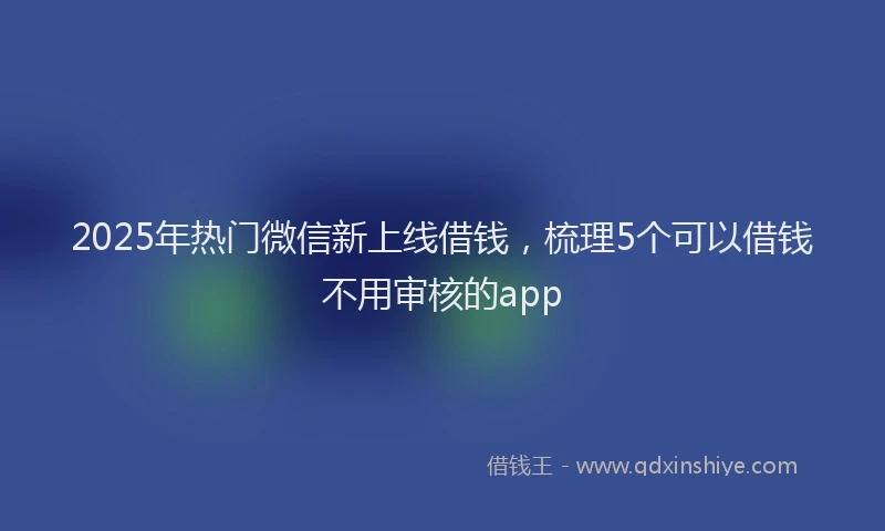 2025年热门微信新上线借钱，梳理5个可以借钱不用审核的app