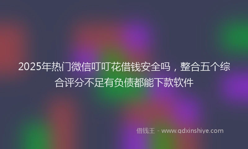 2025年热门微信叮叮花借钱安全吗，整合五个综合评分不足有负债都能下款软件