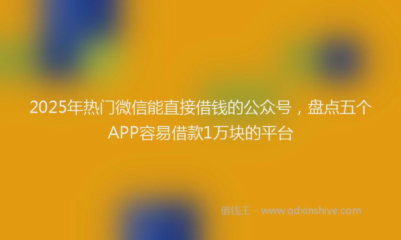 2025年热门微信能直接借钱的公众号，盘点五个APP容易借款1万块的平台