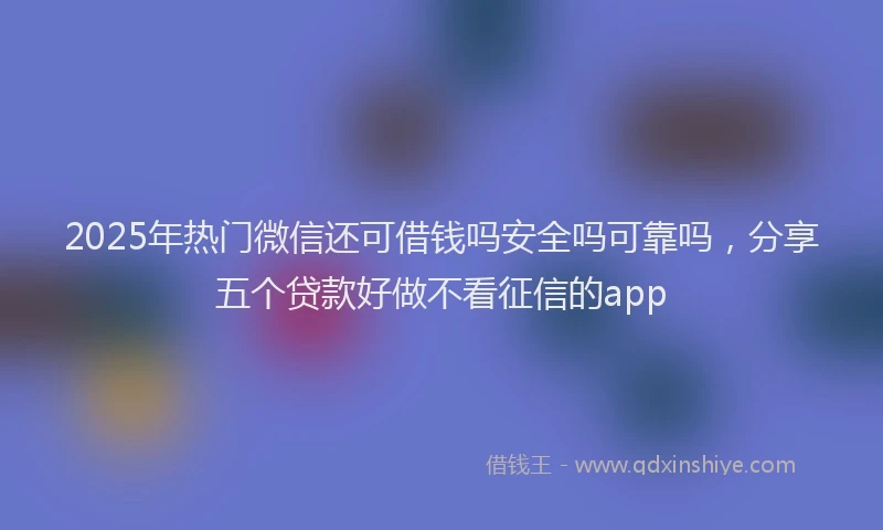 2025年热门微信还可借钱吗安全吗可靠吗，分享五个贷款好做不看征信的app