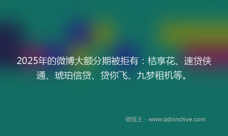 2025年的微博大额分期被拒有：桔享花、速贷侠通、琥珀信贷、贷你飞、九梦租机等。
