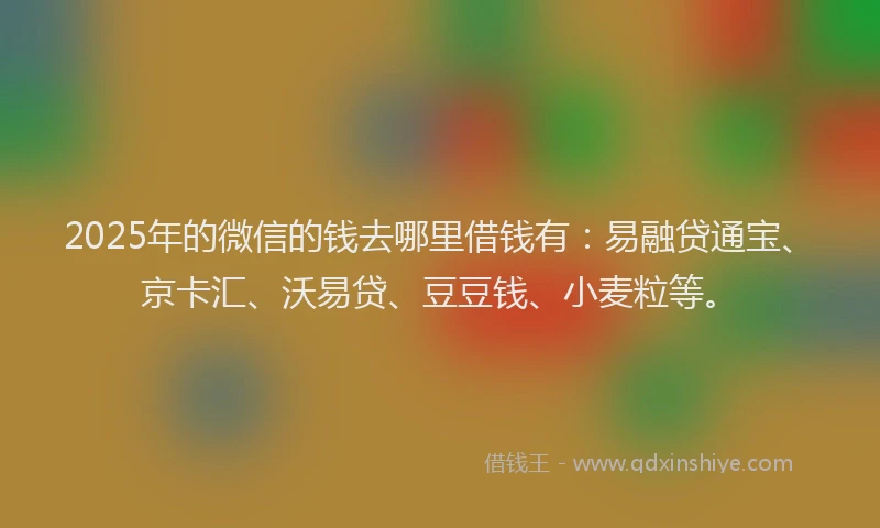 2025年的微信的钱去哪里借钱有：易融贷通宝、京卡汇、沃易贷、豆豆钱、小麦粒等。