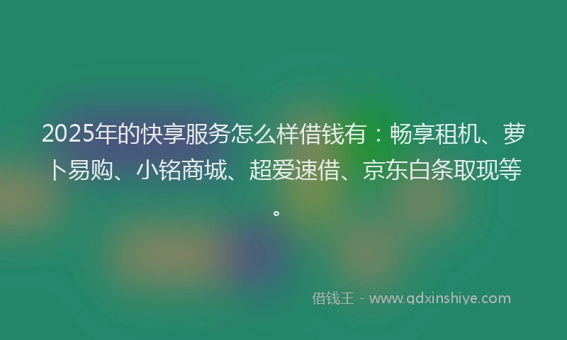 2025年的快享服务怎么样借钱有：畅享租机、萝卜易购、小铭商城、超爱速借、京东白条取现等。
