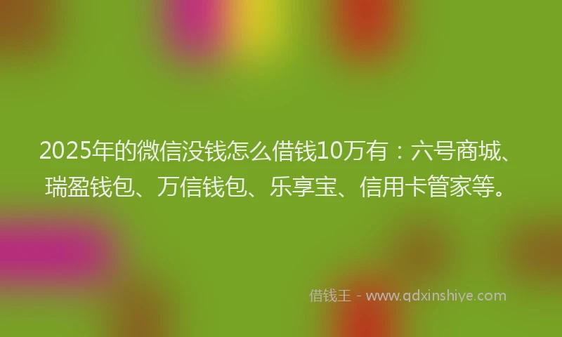 2025年的微信没钱怎么借钱10万有：六号商城、瑞盈钱包、万信钱包、乐享宝、信用卡管家等。