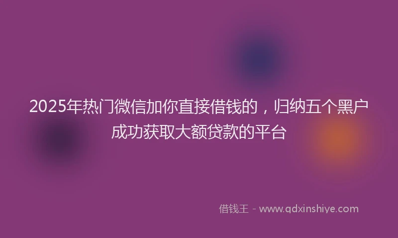 2025年热门微信加你直接借钱的，归纳五个黑户成功获取大额贷款的平台