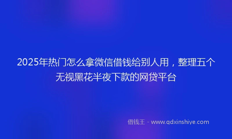 2025年热门怎么拿微信借钱给别人用，整理五个无视黑花半夜下款的网贷平台