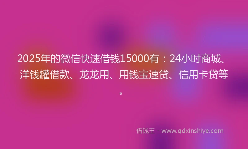 2025年的微信快速借钱15000有：24小时商城、洋钱罐借款、龙龙用、用钱宝速贷、信用卡贷等。