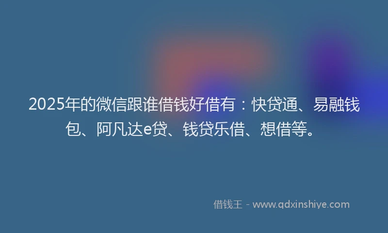 2025年的微信跟谁借钱好借有：快贷通、易融钱包、阿凡达e贷、钱贷乐借、想借等。
