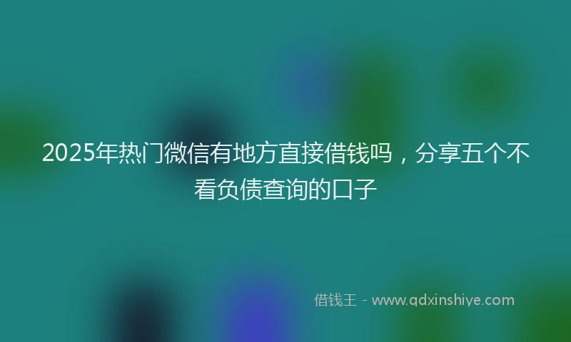 2025年热门微信有地方直接借钱吗，分享五个不看负债查询的口子