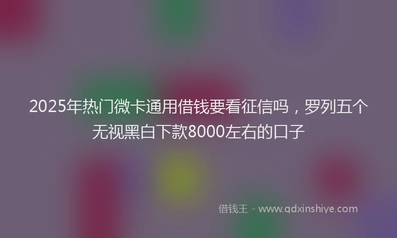 2025年热门微卡通用借钱要看征信吗，罗列五个无视黑白下款8000左右的口子