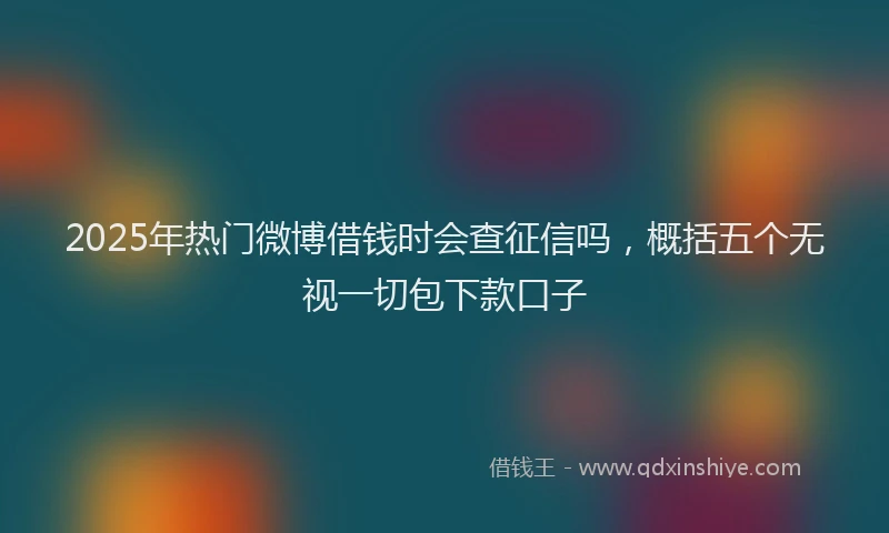 2025年热门微博借钱时会查征信吗，概括五个无视一切包下款口子
