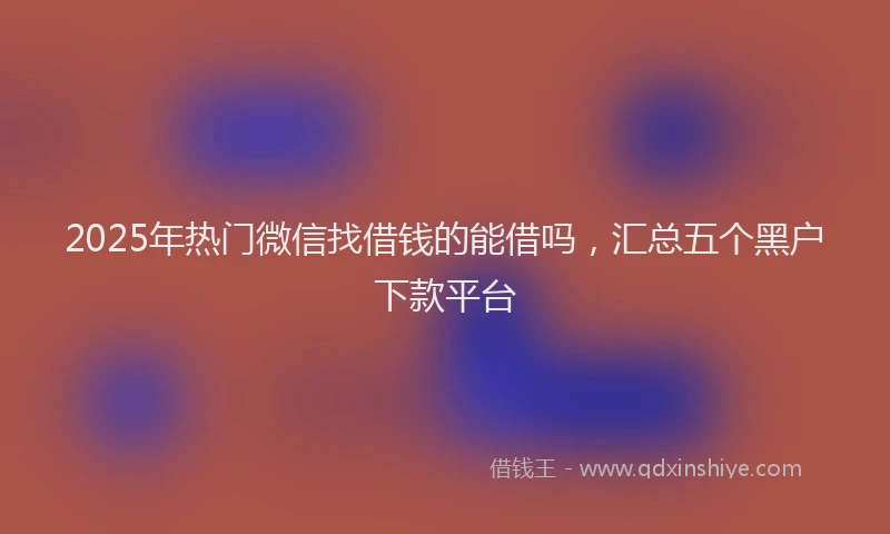 2025年热门微信找借钱的能借吗，汇总五个黑户下款平台