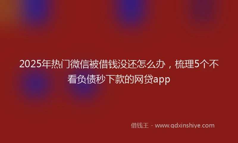 2025年热门微信被借钱没还怎么办，梳理5个不看负债秒下款的网贷app
