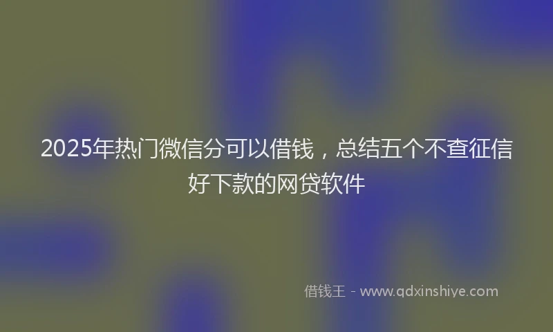2025年热门微信分可以借钱，总结五个不查征信好下款的网贷软件