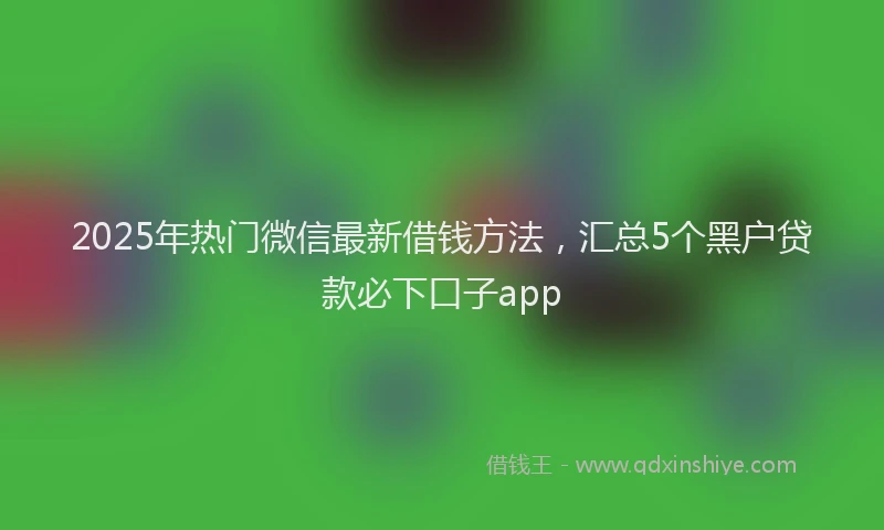 2025年热门微信最新借钱方法，汇总5个黑户贷款必下口子app