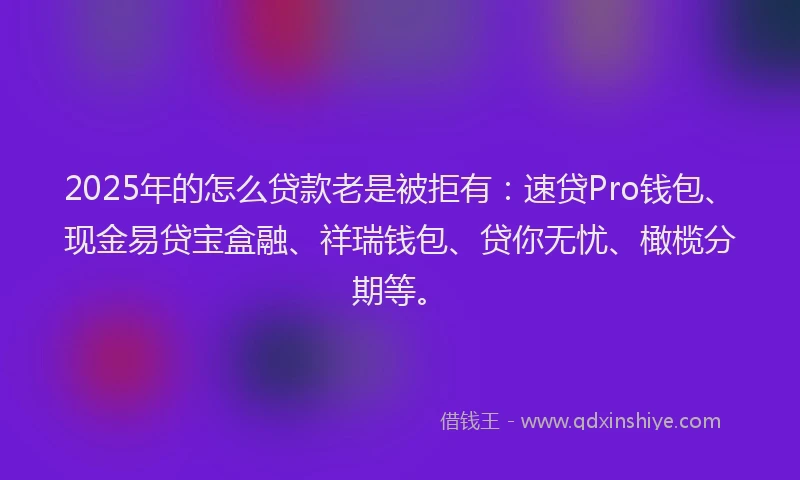 2025年的怎么贷款老是被拒有：速贷Pro钱包、现金易贷宝盒融、祥瑞钱包、贷你无忧、橄榄分期等。