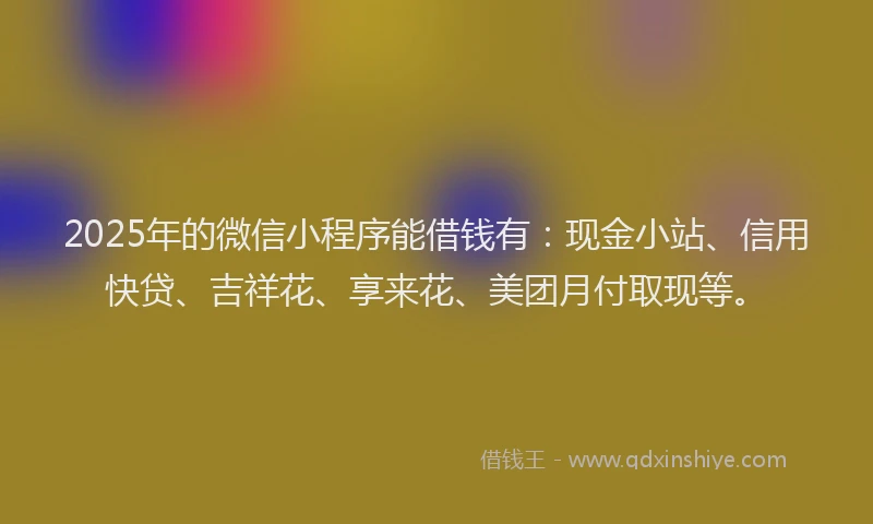 2025年的微信小程序能借钱有：现金小站、信用快贷、吉祥花、享来花、美团月付取现等。