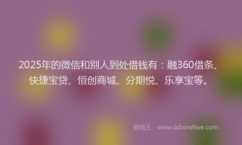 2025年的微信和别人到处借钱有：融360借条、快捷宝贷、恒创商城、分期悦、乐享宝等。