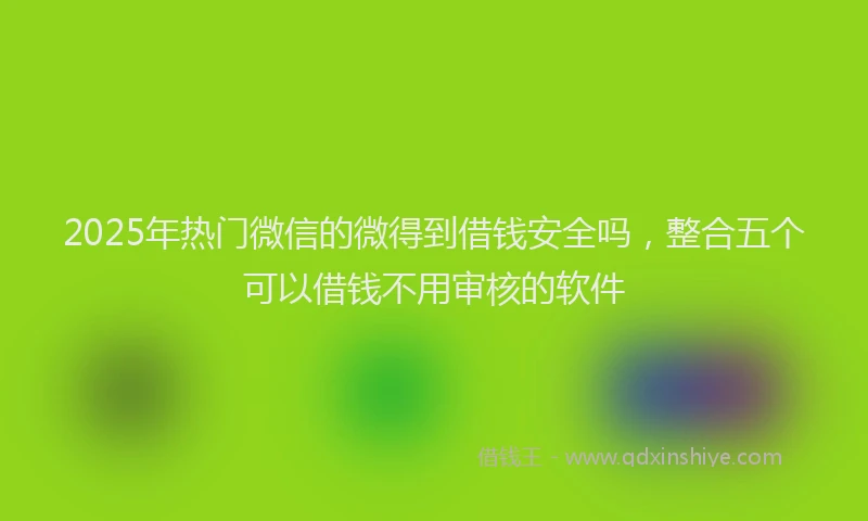 2025年热门微信的微得到借钱安全吗，整合五个可以借钱不用审核的软件