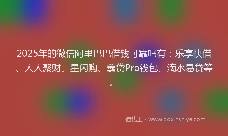 2025年的微信阿里巴巴借钱可靠吗有：乐享快借、人人聚财、星闪购、鑫贷Pro钱包、滴水易贷等。