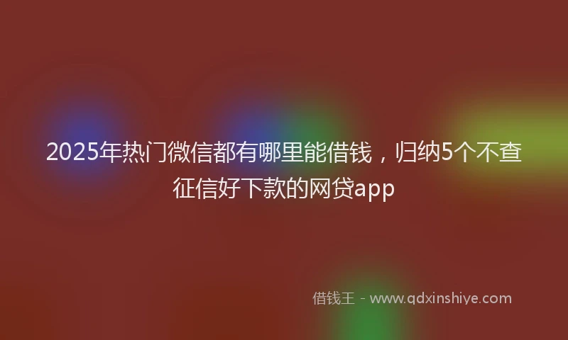 2025年热门微信都有哪里能借钱，归纳5个不查征信好下款的网贷app