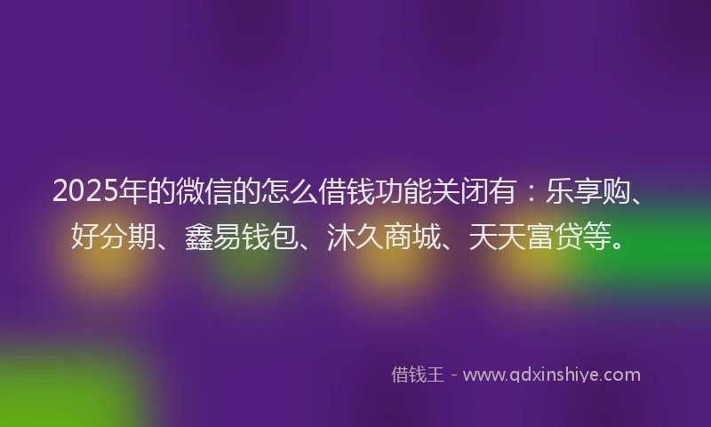 2025年的微信的怎么借钱功能关闭有：乐享购、好分期、鑫易钱包、沐久商城、天天富贷等。