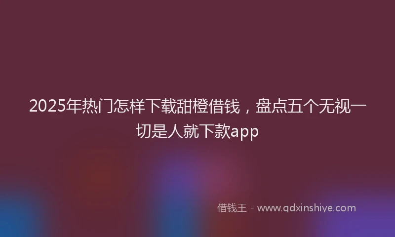 2025年热门怎样下载甜橙借钱，盘点五个无视一切是人就下款app