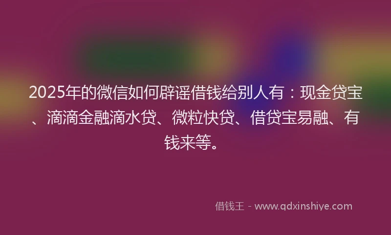 2025年的微信如何辟谣借钱给别人有：现金贷宝、滴滴金融滴水贷、微粒快贷、借贷宝易融、有钱来等。