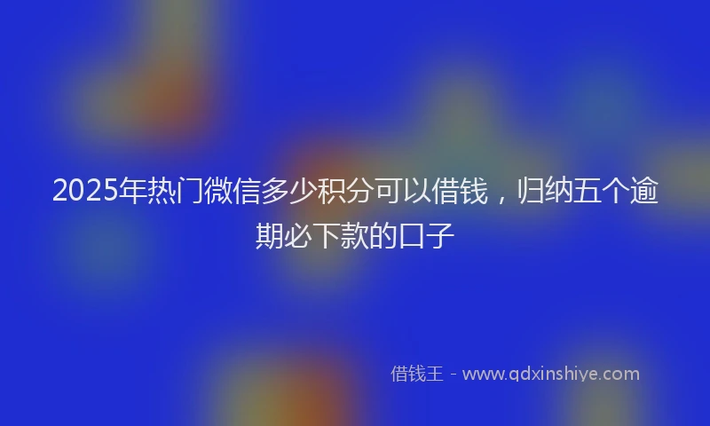 2025年热门微信多少积分可以借钱，归纳五个逾期必下款的口子