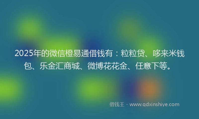 2025年的微信橙易通借钱有：粒粒贷、哆来米钱包、乐金汇商城、微博花花金、任意下等。