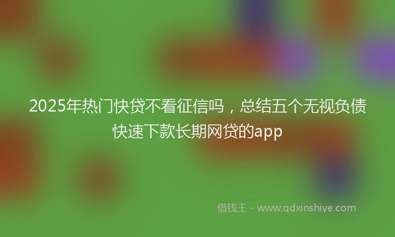 2025年热门快贷不看征信吗，总结五个无视负债快速下款长期网贷的app
