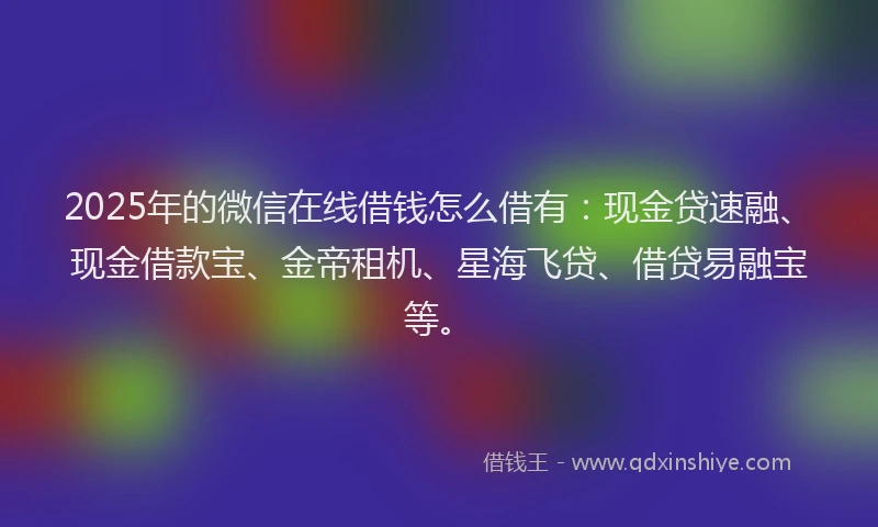 2025年的微信在线借钱怎么借有：现金贷速融、现金借款宝、金帝租机、星海飞贷、借贷易融宝等。