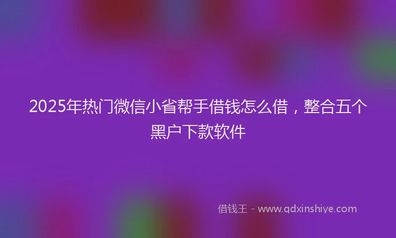 2025年热门微信小省帮手借钱怎么借，整合五个黑户下款软件