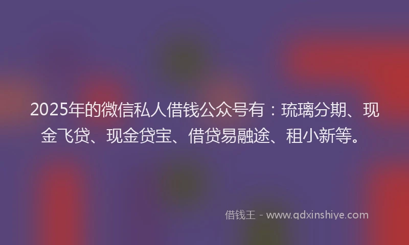 2025年的微信私人借钱公众号有：琉璃分期、现金飞贷、现金贷宝、借贷易融途、租小新等。