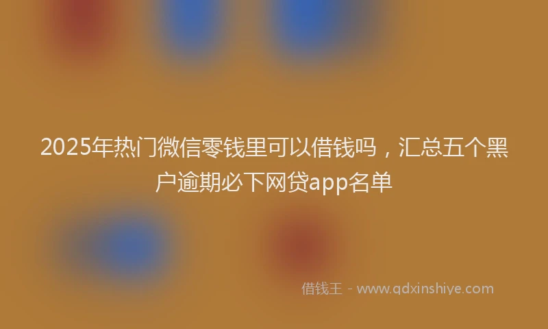 2025年热门微信零钱里可以借钱吗，汇总五个黑户逾期必下网贷app名单