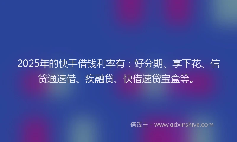 2025年的快手借钱利率有：好分期、享下花、信贷通速借、疾融贷、快借速贷宝盒等。