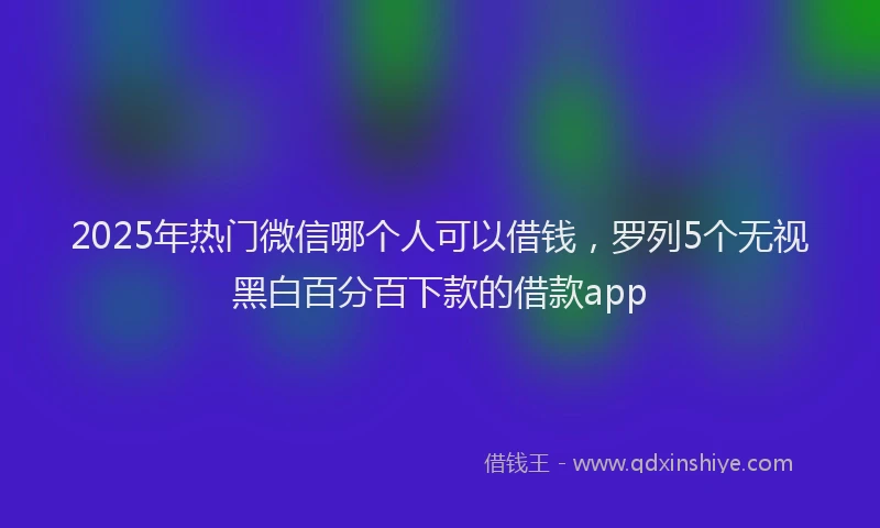 2025年热门微信哪个人可以借钱，罗列5个无视黑白百分百下款的借款app