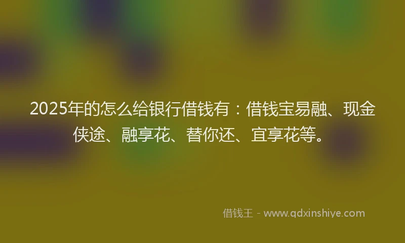 2025年的怎么给银行借钱有：借钱宝易融、现金侠途、融享花、替你还、宜享花等。