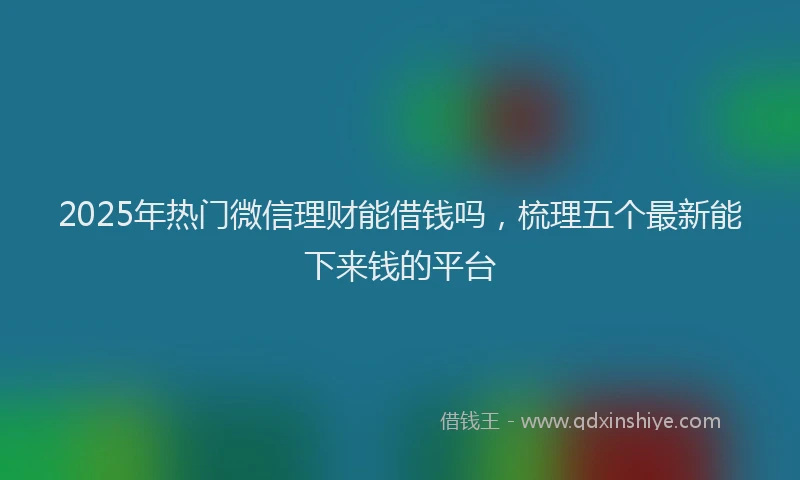 2025年热门微信理财能借钱吗，梳理五个最新能下来钱的平台