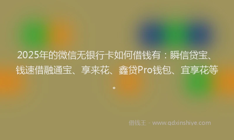 2025年的微信无银行卡如何借钱有：瞬信贷宝、钱速借融通宝、享来花、鑫贷Pro钱包、宜享花等。