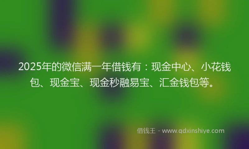2025年的微信满一年借钱有：现金中心、小花钱包、现金宝、现金秒融易宝、汇金钱包等。