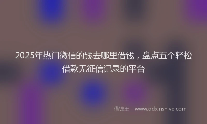 2025年热门微信的钱去哪里借钱，盘点五个轻松借款无征信记录的平台
