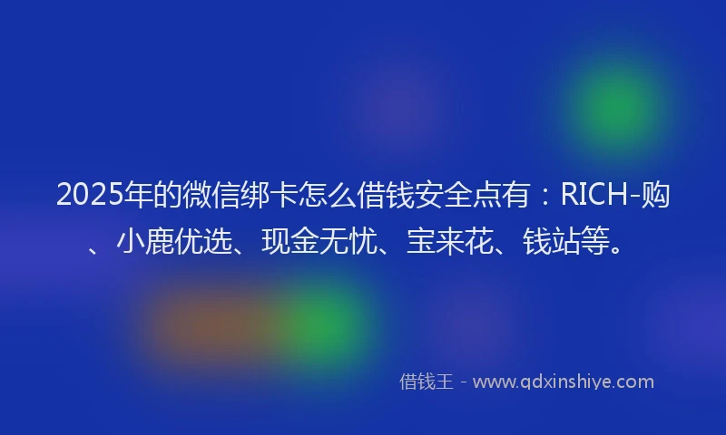 2025年的微信绑卡怎么借钱安全点有：RICH-购、小鹿优选、现金无忧、宝来花、钱站等。