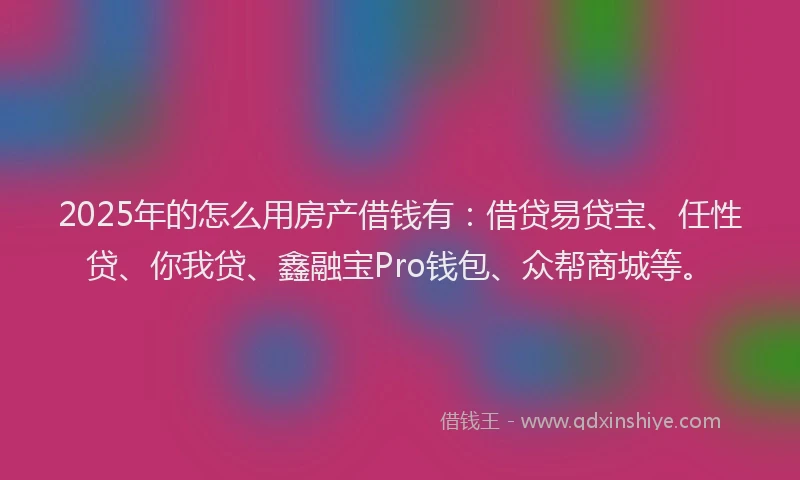 2025年的怎么用房产借钱有：借贷易贷宝、任性贷、你我贷、鑫融宝Pro钱包、众帮商城等。