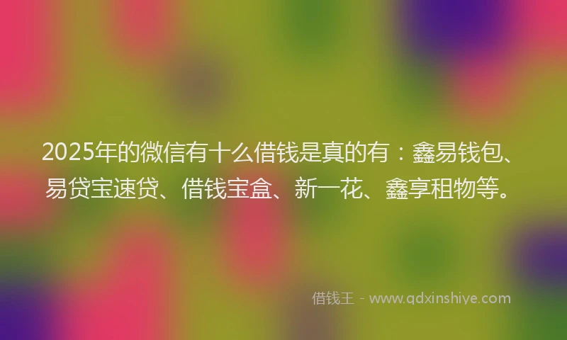 2025年的微信有十么借钱是真的有：鑫易钱包、易贷宝速贷、借钱宝盒、新一花、鑫享租物等。
