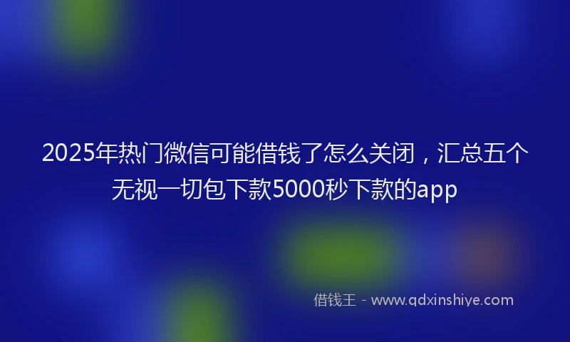 2025年热门微信可能借钱了怎么关闭，汇总五个无视一切包下款5000秒下款的app
