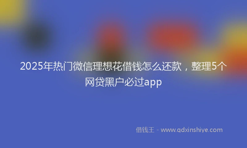 2025年热门微信理想花借钱怎么还款，整理5个网贷黑户必过app