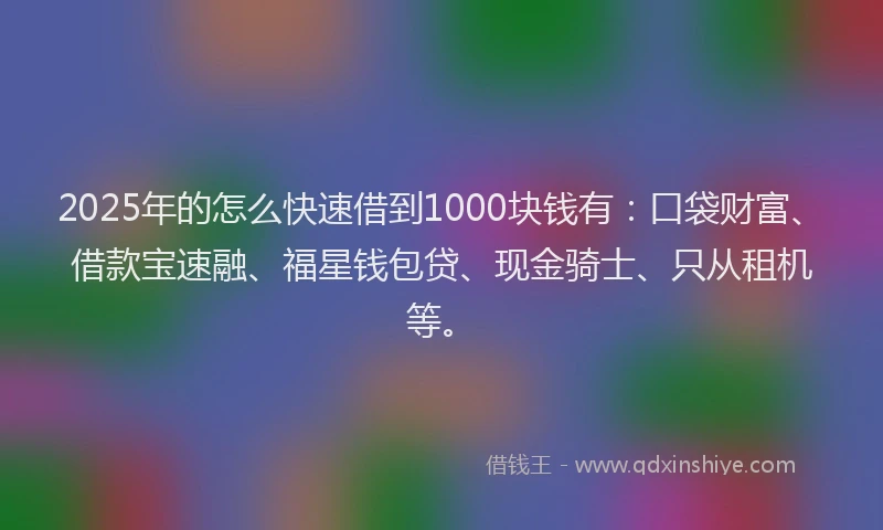 2025年的怎么快速借到1000块钱有：口袋财富、借款宝速融、福星钱包贷、现金骑士、只从租机等。